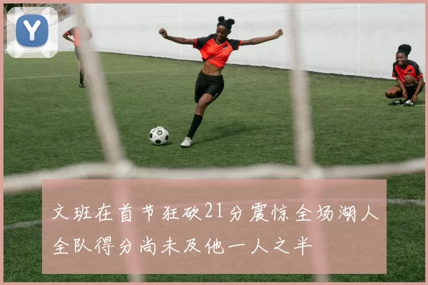 文班在首节狂砍21分震惊全场湖人全队得分尚未及他一人之半