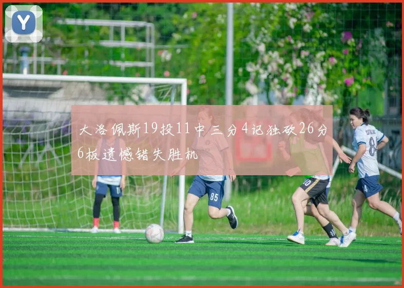 大洛佩斯19投11中三分4记独砍26分6板遗憾错失胜机