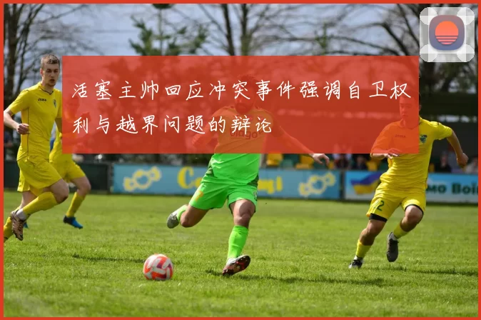 活塞主帅回应冲突事件强调自卫权利与越界问题的辩论