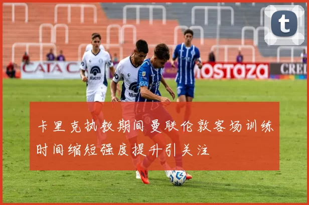 卡里克执教期间曼联伦敦客场训练时间缩短强度提升引关注