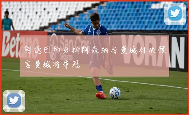 阿德巴约分析阿森纳与曼城对决预言曼城将夺冠
