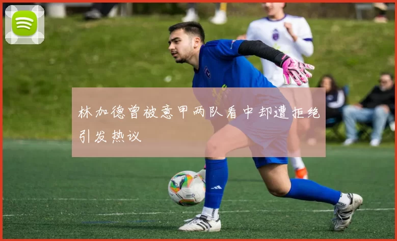 林加德曾被意甲两队看中却遭拒绝引发热议