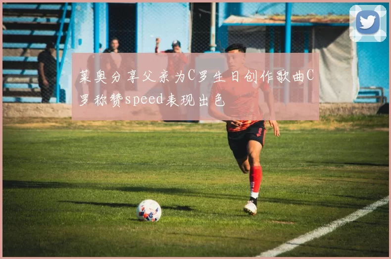 莱奥分享父亲为C罗生日创作歌曲C罗称赞speed表现出色