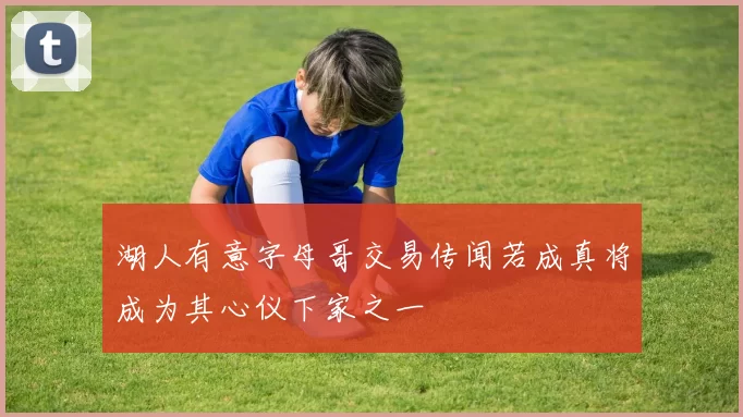 湖人有意字母哥交易传闻若成真将成为其心仪下家之一