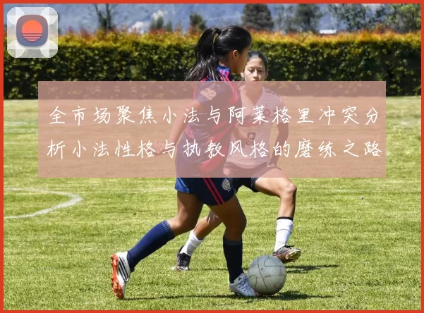全市场聚焦小法与阿莱格里冲突分析小法性格与执教风格的磨练之路