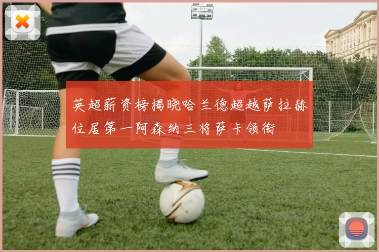 英超薪资榜揭晓哈兰德超越萨拉赫位居第一阿森纳三将萨卡领衔