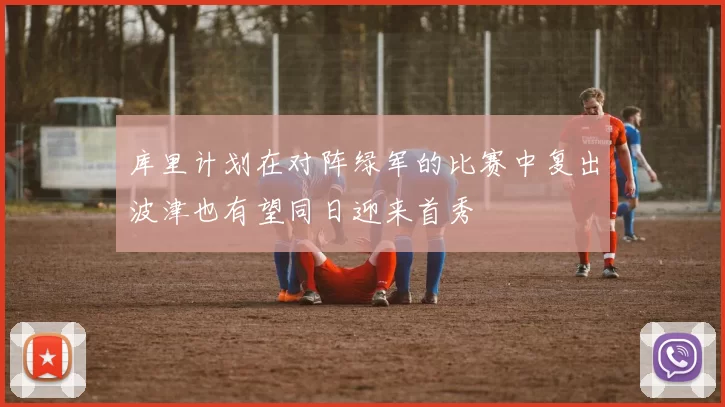 库里计划在对阵绿军的比赛中复出波津也有望同日迎来首秀