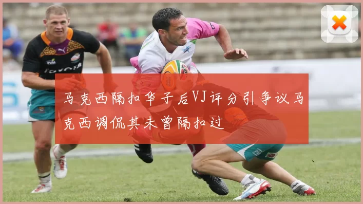 马克西隔扣华子后VJ评分引争议马克西调侃其未曾隔扣过