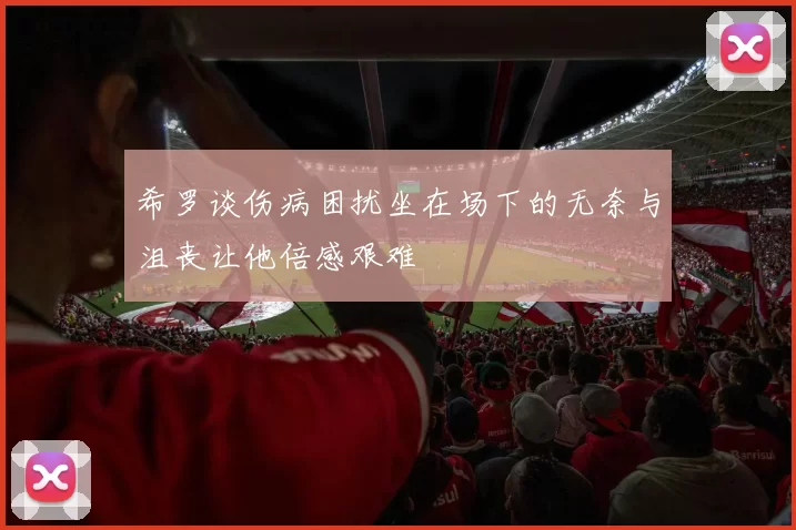 希罗谈伤病困扰坐在场下的无奈与沮丧让他倍感艰难