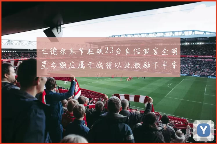 兰德尔末节狂砍23分自信宣言全明星名额应属于我将以此激励下半季表现