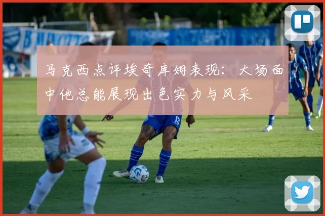 马克西点评埃奇库姆表现：大场面中他总能展现出色实力与风采