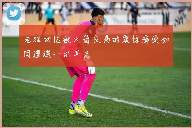 老猫回忆被火箭交易的震惊感受如同遭遇一记耳光