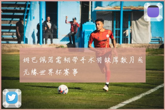 姆巴佩若需韧带手术将缺席数月或无缘世界杯赛事