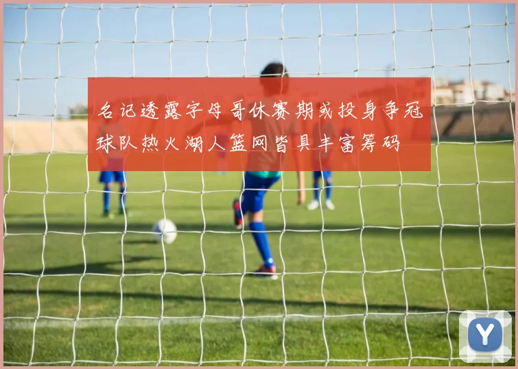 名记透露字母哥休赛期或投身争冠球队热火湖人篮网皆具丰富筹码