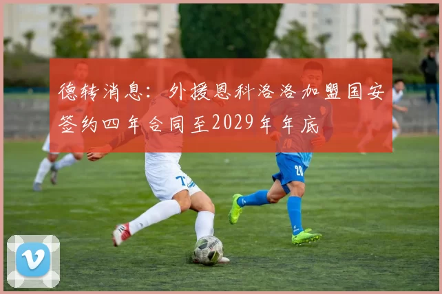 德转消息：外援恩科洛洛加盟国安签约四年合同至2029年年底