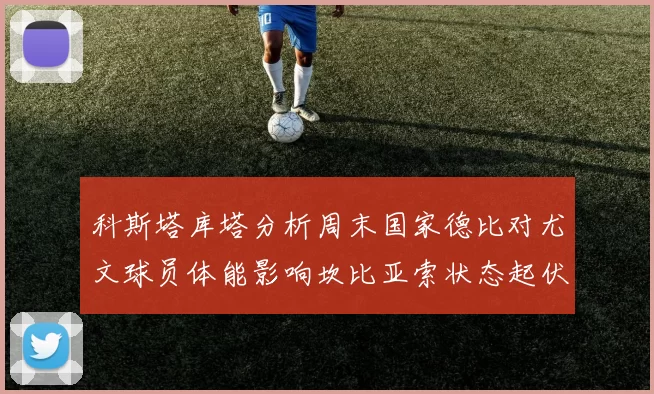科斯塔库塔分析周末国家德比对尤文球员体能影响坎比亚索状态起伏不定