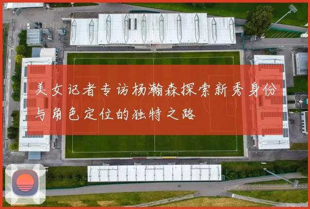 美女记者专访杨瀚森探索新秀身份与角色定位的独特之路