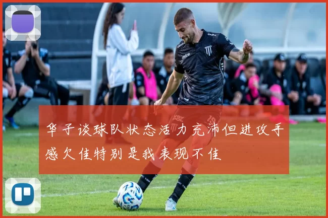 华子谈球队状态活力充沛但进攻手感欠佳特别是我表现不佳