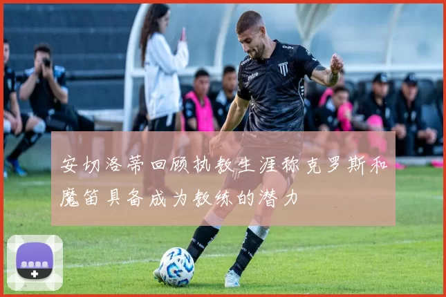 安切洛蒂回顾执教生涯称克罗斯和魔笛具备成为教练的潜力