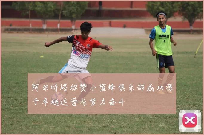 阿尔特塔称赞小蜜蜂俱乐部成功源于卓越运营与努力奋斗