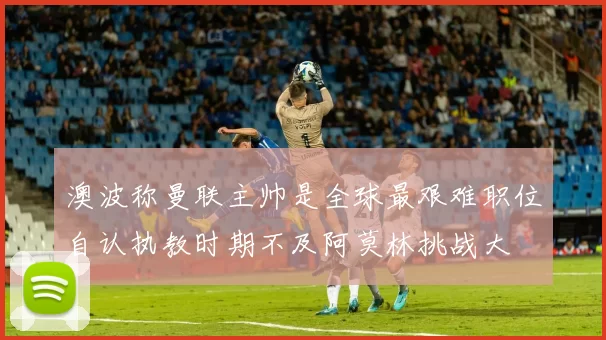 澳波称曼联主帅是全球最艰难职位自认执教时期不及阿莫林挑战大