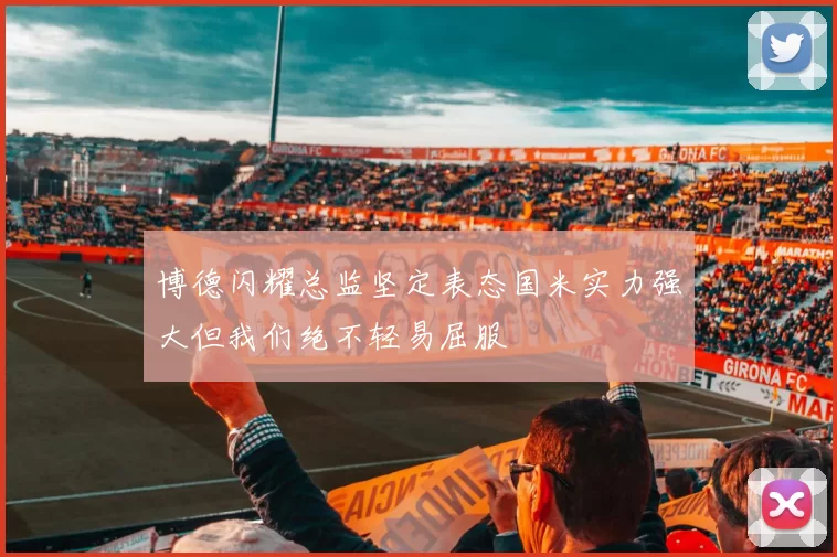 博德闪耀总监坚定表态国米实力强大但我们绝不轻易屈服