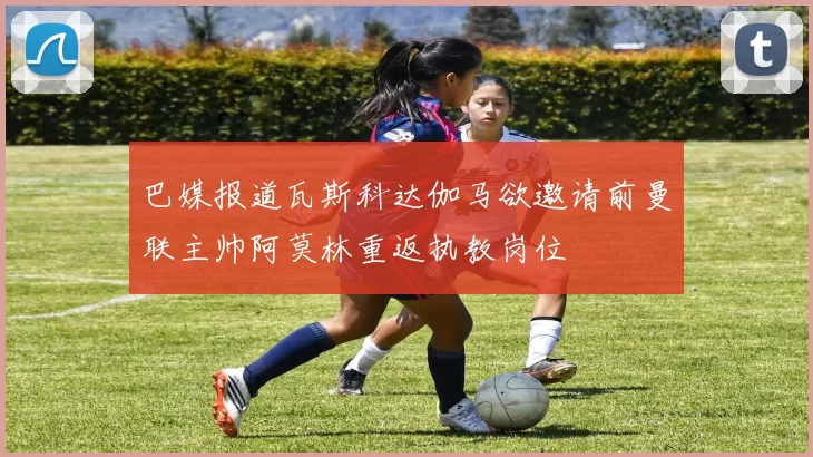 巴媒报道瓦斯科达伽马欲邀请前曼联主帅阿莫林重返执教岗位