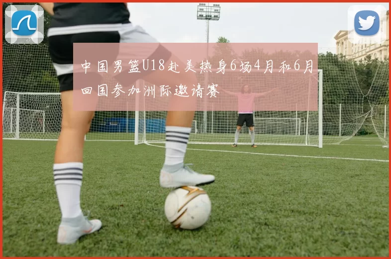 中国男篮U18赴美热身6场4月和6月回国参加洲际邀请赛