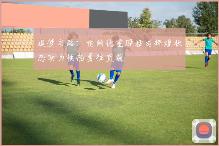 追梦之路：伦纳德重现猛龙辉煌状态助力快船勇往直前