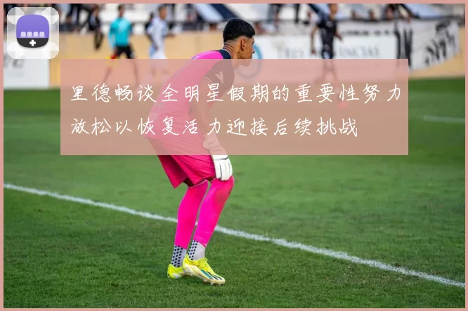 里德畅谈全明星假期的重要性努力放松以恢复活力迎接后续挑战