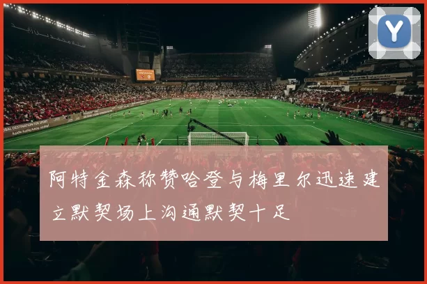 阿特金森称赞哈登与梅里尔迅速建立默契场上沟通默契十足
