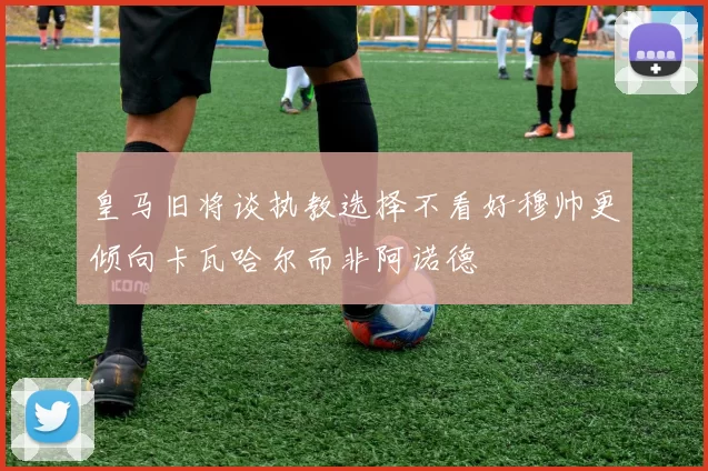 皇马旧将谈执教选择不看好穆帅更倾向卡瓦哈尔而非阿诺德